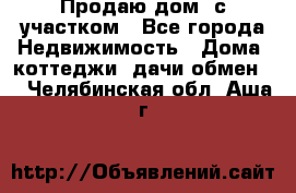 Продаю дом, с участком - Все города Недвижимость » Дома, коттеджи, дачи обмен   . Челябинская обл.,Аша г.